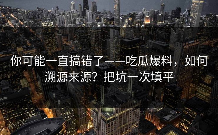 你可能一直搞错了——吃瓜爆料，如何溯源来源？把坑一次填平