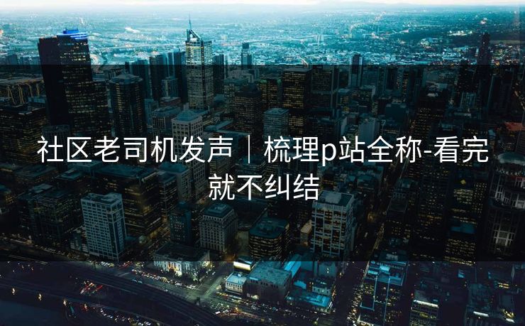 社区老司机发声｜梳理p站全称-看完就不纠结