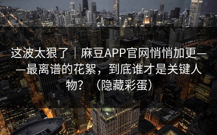 这波太狠了｜麻豆APP官网悄悄加更——最离谱的花絮，到底谁才是关键人物？（隐藏彩蛋）
