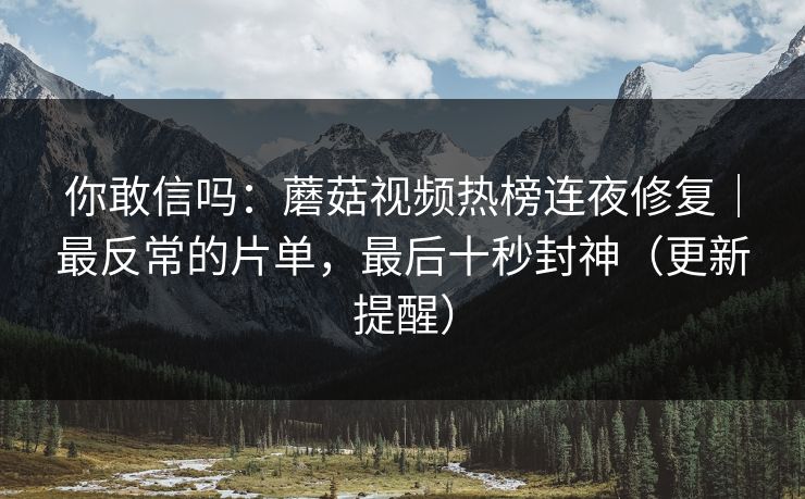 你敢信吗：蘑菇视频热榜连夜修复｜最反常的片单，最后十秒封神（更新提醒）