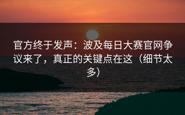 官方终于发声：波及每日大赛官网争议来了，真正的关键点在这（细节太多）