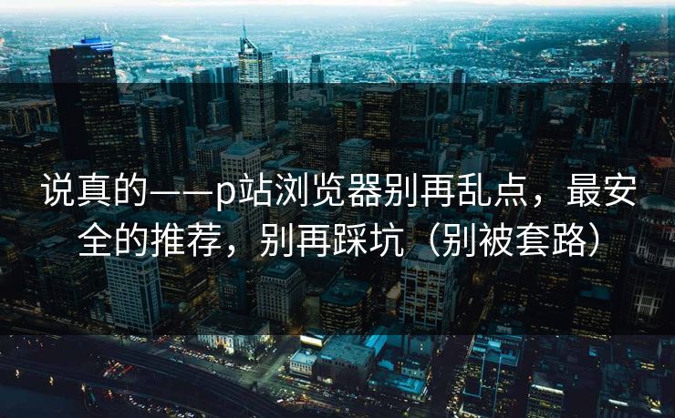 说真的——p站浏览器别再乱点，最安全的推荐，别再踩坑（别被套路）