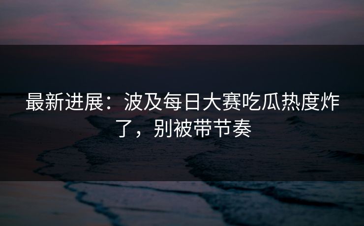 最新进展：波及每日大赛吃瓜热度炸了，别被带节奏