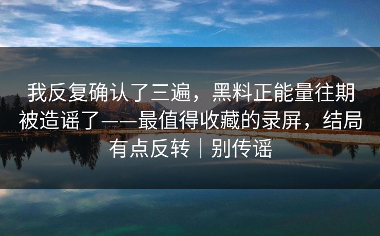 我反复确认了三遍，黑料正能量往期被造谣了——最值得收藏的录屏，结局有点反转｜别传谣