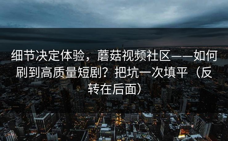 细节决定体验，蘑菇视频社区——如何刷到高质量短剧？把坑一次填平（反转在后面）