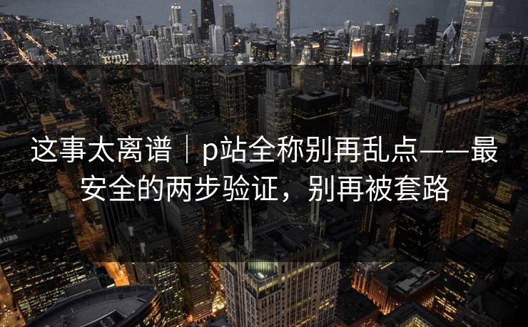 这事太离谱｜p站全称别再乱点——最安全的两步验证，别再被套路