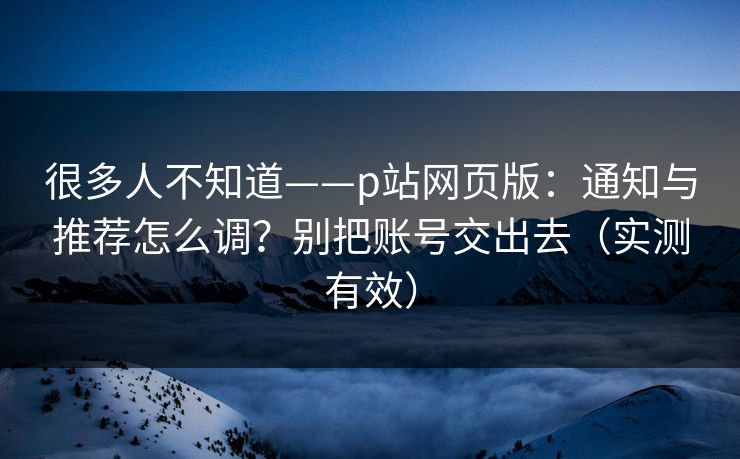 很多人不知道——p站网页版：通知与推荐怎么调？别把账号交出去（实测有效）