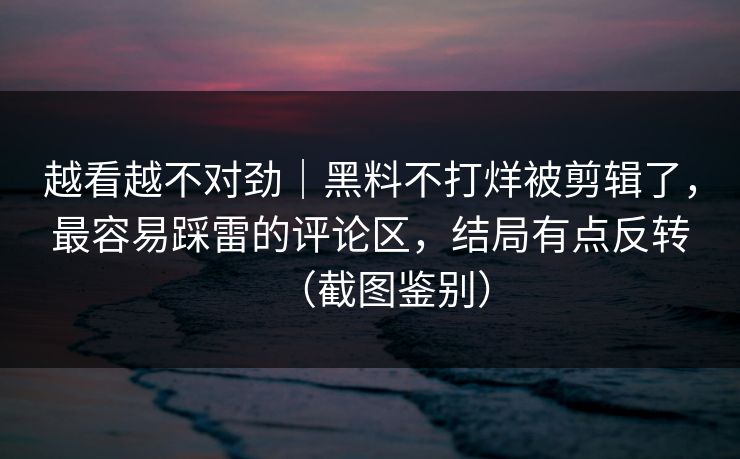 越看越不对劲｜黑料不打烊被剪辑了，最容易踩雷的评论区，结局有点反转（截图鉴别）