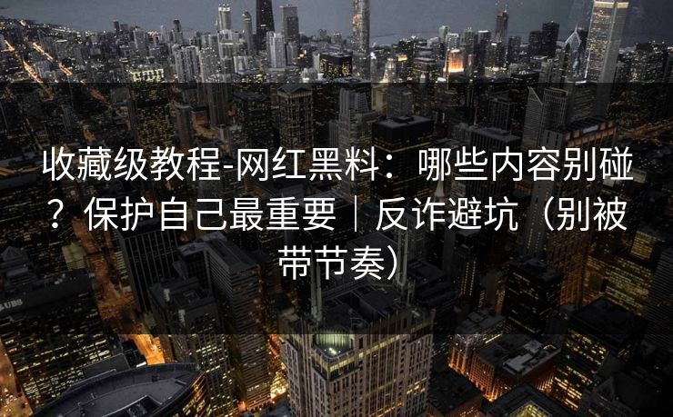 收藏级教程-网红黑料：哪些内容别碰？保护自己最重要｜反诈避坑（别被带节奏）