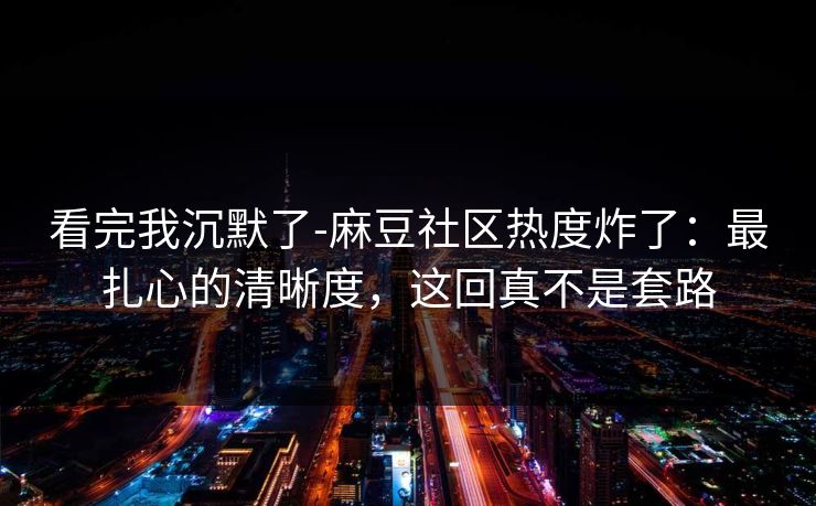 看完我沉默了-麻豆社区热度炸了：最扎心的清晰度，这回真不是套路