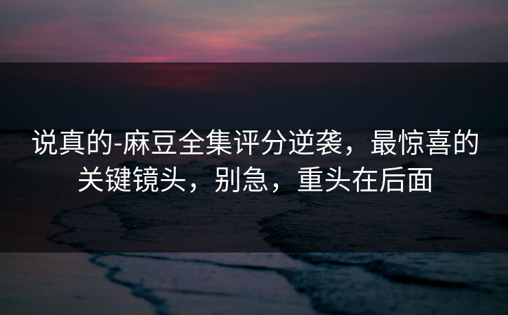 说真的-麻豆全集评分逆袭，最惊喜的关键镜头，别急，重头在后面