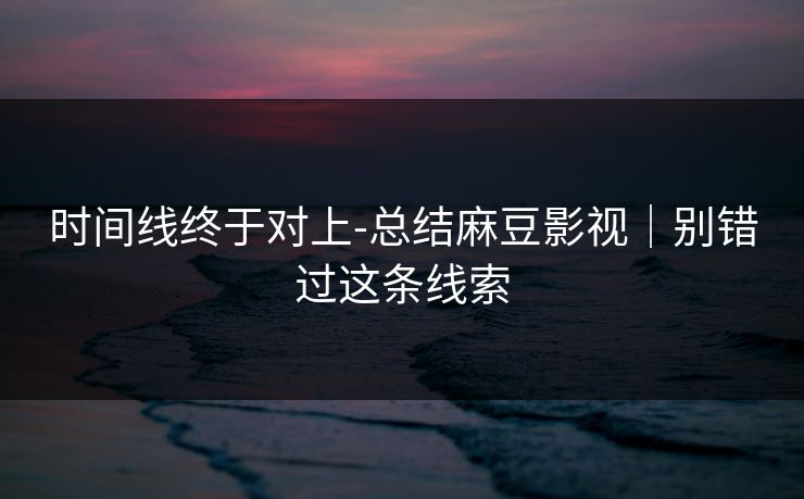 时间线终于对上-总结麻豆影视｜别错过这条线索