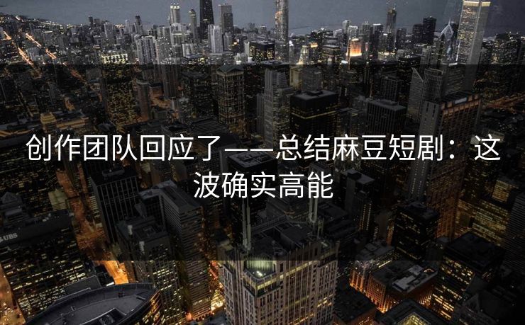 创作团队回应了——总结麻豆短剧：这波确实高能