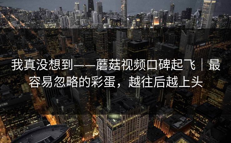 我真没想到——蘑菇视频口碑起飞|最容易忽略的彩蛋,越往后越上头 我真没想到——蘑菇视频口碑起飞|最容易忽略的彩蛋,越往后越上头