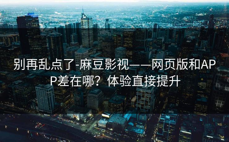 别再乱点了-麻豆影视——网页版和APP差在哪？体验直接提升