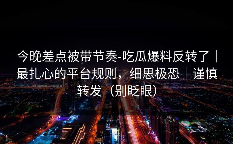 今晚差点被带节奏-吃瓜爆料反转了｜最扎心的平台规则，细思极恐｜谨慎转发（别眨眼）
