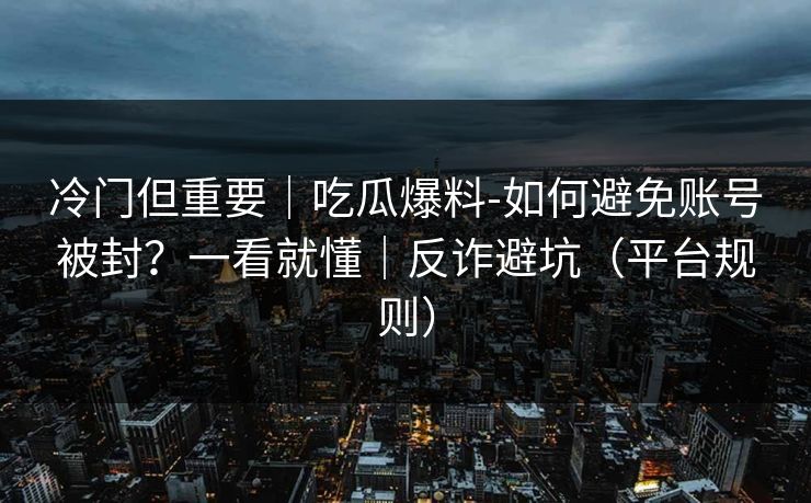 冷门但重要|吃瓜爆料-如何避免账号被封?一看就懂|反诈避坑(平台规则) 冷门但重要|吃瓜爆料-如何避免账号被封?一看就懂|反诈避坑(平台规则)