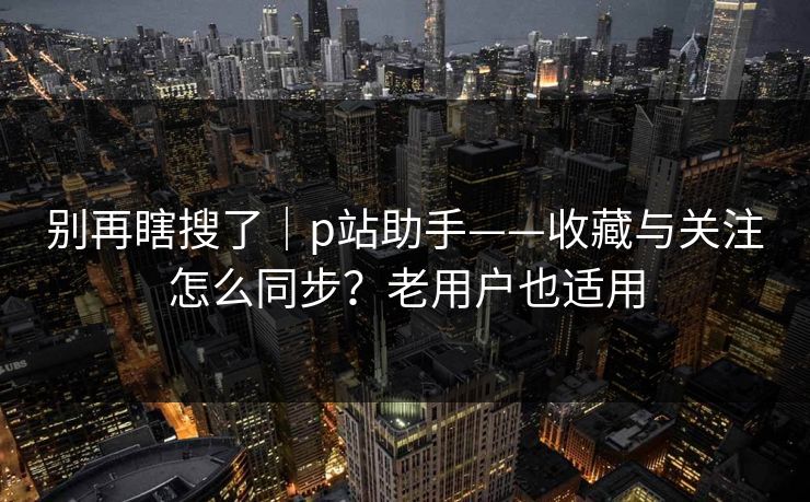 别再瞎搜了|p站助手——收藏与关注怎么同步?老用户也适用 别再瞎搜了|p站助手——收藏与关注怎么同步?老用户也适用