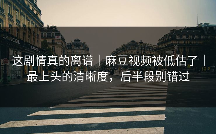 这剧情真的离谱｜麻豆视频被低估了｜最上头的清晰度，后半段别错过